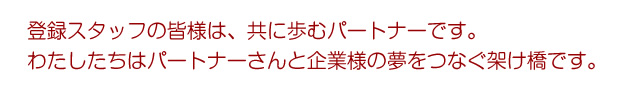 登録スタッフの皆様は、共に歩むパートナーです。わたしたちはパートナーさんと企業様の夢をつなぐ架け橋です。