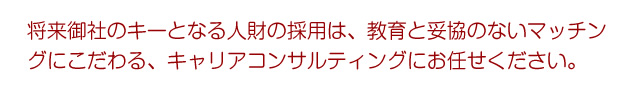 将来御社のキーとなる人財の採用は、教育と妥協のないマッチングにこだわる、キャリアコンサルティングにお任せください。
